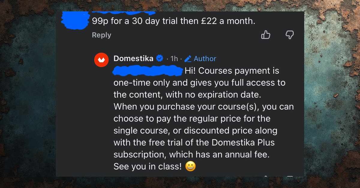 Screenshot of a dark-mode comment thread. A user comment at the top reads, “99p for a 30 day trial then £22 a month.” Below it, an official reply from Domestika (with a verified badge and marked “Author”) explains that course payments are one-time and give full access to the content with no expiration date. The reply says users can either pay the regular price for a single course or choose a discounted price that includes a free trial of the Domestika Plus subscription, which has an annual fee. The message ends with “See you in class!” followed by a smiling emoji.